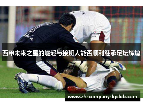 西甲未来之星的崛起与接班人能否顺利继承足坛辉煌