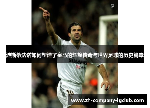 迪斯蒂法诺如何塑造了皇马的辉煌传奇与世界足球的历史篇章