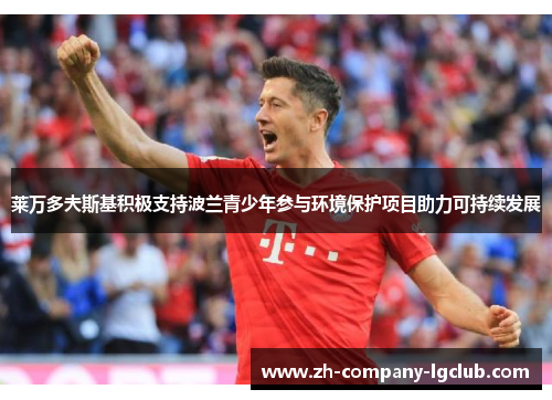 莱万多夫斯基积极支持波兰青少年参与环境保护项目助力可持续发展 莱万多夫斯基积极支持波兰青少年参与环境保护项目助力可持续发展