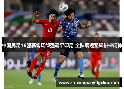 中国男足18强赛客场顽强逼平印尼 全队展现坚韧拼搏精神