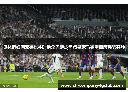 贝林厄姆国家德比补时绝杀巴萨成焦点皇家马德里再度强势夺胜