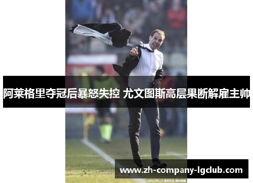 阿莱格里夺冠后暴怒失控 尤文图斯高层果断解雇主帅 阿莱格里夺冠后暴怒失控 尤文图斯高层果断解雇主帅