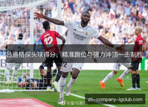 吕迪格探头球得分，精准跑位与强力冲顶一击制胜